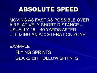ABSOLUTE SPEED MOVING AS FAST AS POSSIBLE OVER A RELATIVELY SHORT DISTANCE – USUALLY 15 – 40 YARDS AFTER UTILIZING AN ACCELERATION ZONE. EXAMPLE FLYING SPRINTS GEARS OR HOLLOW SPRINTS 