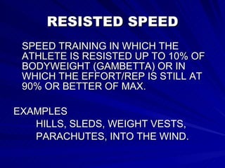 RESISTED SPEED SPEED TRAINING IN WHICH THE ATHLETE IS RESISTED UP TO 10% OF BODYWEIGHT (GAMBETTA) OR IN WHICH THE EFFORT/REP IS STILL AT 90% OR BETTER OF MAX. EXAMPLES HILLS, SLEDS, WEIGHT VESTS, PARACHUTES, INTO THE WIND. 