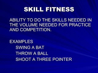SKILL FITNESS ABILITY TO DO THE SKILLS NEEDED IN THE VOLUME NEEDED FOR PRACTICE AND COMPETITION. EXAMPLES SWING A BAT THROW A BALL SHOOT A THREE POINTER  