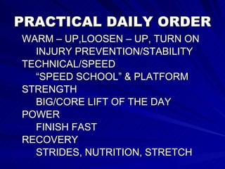 PRACTICAL DAILY ORDER WARM – UP,LOOSEN – UP, TURN ON  INJURY PREVENTION/STABILITY TECHNICAL/SPEED  “SPEED SCHOOL” & PLATFORM STRENGTH BIG/CORE LIFT OF THE DAY POWER FINISH FAST RECOVERY STRIDES, NUTRITION, STRETCH 