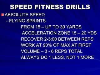SPEED FITNESS DRILLS ABSOLUTE SPEED FLYING SPRINTS  FROM 15 – UP TO 30 YARDS ACCELERATION ZONE 15 – 20 YDS RECOVER 2-3:00 BETWEEN REPS WORK AT 90% OF MAX AT FIRST VOLUME – 3 - 6 REPS TOTAL ALWAYS DO 1 LESS, NOT 1 MORE 