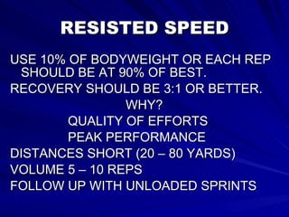 RESISTED SPEED USE 10% OF BODYWEIGHT OR EACH REP SHOULD BE AT 90% OF BEST. RECOVERY SHOULD BE 3:1 OR BETTER. WHY? QUALITY OF EFFORTS  PEAK PERFORMANCE DISTANCES SHORT (20 – 80 YARDS) VOLUME 5 – 10 REPS  FOLLOW UP WITH UNLOADED SPRINTS 