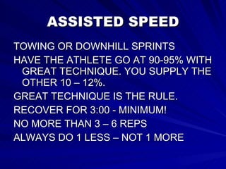 ASSISTED SPEED TOWING OR DOWNHILL SPRINTS HAVE THE ATHLETE GO AT 90-95% WITH GREAT TECHNIQUE. YOU SUPPLY THE OTHER 10 – 12%.  GREAT TECHNIQUE IS THE RULE. RECOVER FOR 3:00 - MINIMUM! NO MORE THAN 3 – 6 REPS ALWAYS DO 1 LESS – NOT 1 MORE 