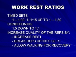 WORK REST RATIOS TIMED SETS 1 – 1:00, 1- 1:15 UP TO 1 – 1:30 CONDITIONING 1:5 DOWN TO 1:1 INCREASE QUALITY OF THE REPS BY: - INCREASE REST - BREAK REPS UP INTO SETS - ALLOW WALKING FOR RECOVERY 