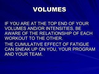 VOLUMES IF YOU ARE AT THE TOP END OF YOUR VOLUMES AND/OR INTENSITIES, BE AWARE OF THE RELATIONSHIP OF EACH WORKOUT TO THE OTHER.  THE CUMULATIVE EFFECT OF FATIGUE CAN SNEAK UP ON YOU, YOUR PROGRAM AND YOUR TEAM.  