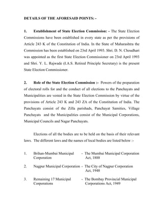 DETAILS OF THE AFORESAID POINTS: -


1.    Establishment of State Election Commission: - The State Election
Commissions have been established in every state as per the provisions of
Article 243 K of the Constitution of India. In the State of Maharashtra the
Commission has been established on 23rd April 1993. Shri. D. N. Choudhari
was appointed as the first State Election Commissioner on 23rd April 1993
and Shri. Y. L. Rajwade (I.A.S. Retired Principle Secretary) is the present
State Election Commissioner.


2.    Role of the State Election Commission :- Powers of the preparation
of electoral rolls for and the conduct of all elections to the Panchayats and
Municipalities are vested in the State Election Commission by virtue of the
provisions of Article 243 K and 243 ZA of the Constitution of India. The
Panchayats consist of the Zilla parishads, Panchayat Samities, Village
Panchayats and the Municipalities consist of the Municipal Corporations,
Municipal Councils and Nagar Panchayats.


      Elections of all the bodies are to be held on the basis of their relevant
laws. The different laws and the names of local bodies are listed below :-


1.    Brihan-Mumbai Municipal          - The Mumbai Municipal Corporation
      Corporation                        Act, 1888

2.    Nagpur Municipal Corporation - The City of Nagpur Corporation
                                     Act, 1948

3.    Remaining 17 Municipal           - The Bombay Provincial Municipal
      Corporations                       Corporations Act, 1949
 