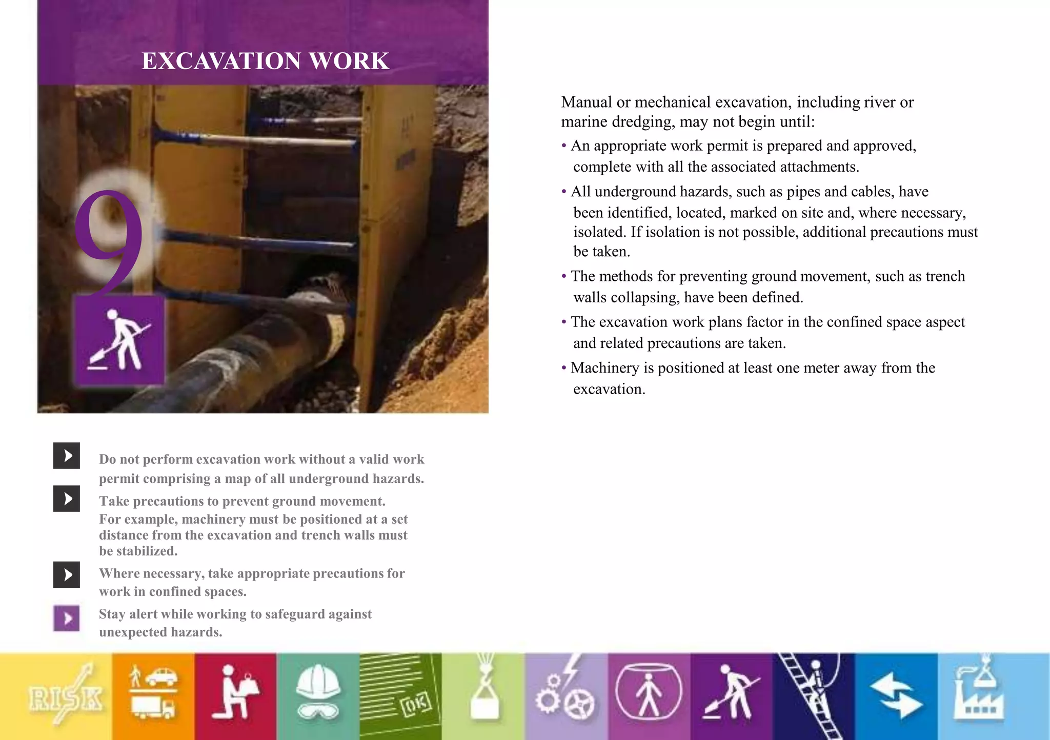 EXCAVATION WORK
9
Do not perform excavation work without a valid work
permit comprising a map of all underground hazards.
Take precautions to prevent ground movement.
For example, machinery must be positioned at a set
distance from the excavation and trench walls must
be stabilized.
Where necessary, take appropriate precautions for
work in confined spaces.
Stay alert while working to safeguard against
unexpected hazards.
Manual or mechanical excavation, including river or
marine dredging, may not begin until:
• An appropriate work permit is prepared and approved,
complete with all the associated attachments.
• All underground hazards, such as pipes and cables, have
been identified, located, marked on site and, where necessary,
isolated. If isolation is not possible, additional precautions must
be taken.
• The methods for preventing ground movement, such as trench
walls collapsing, have been defined.
• The excavation work plans factor in the confined space aspect
and related precautions are taken.
• Machinery is positioned at least one meter away from the
excavation.
 