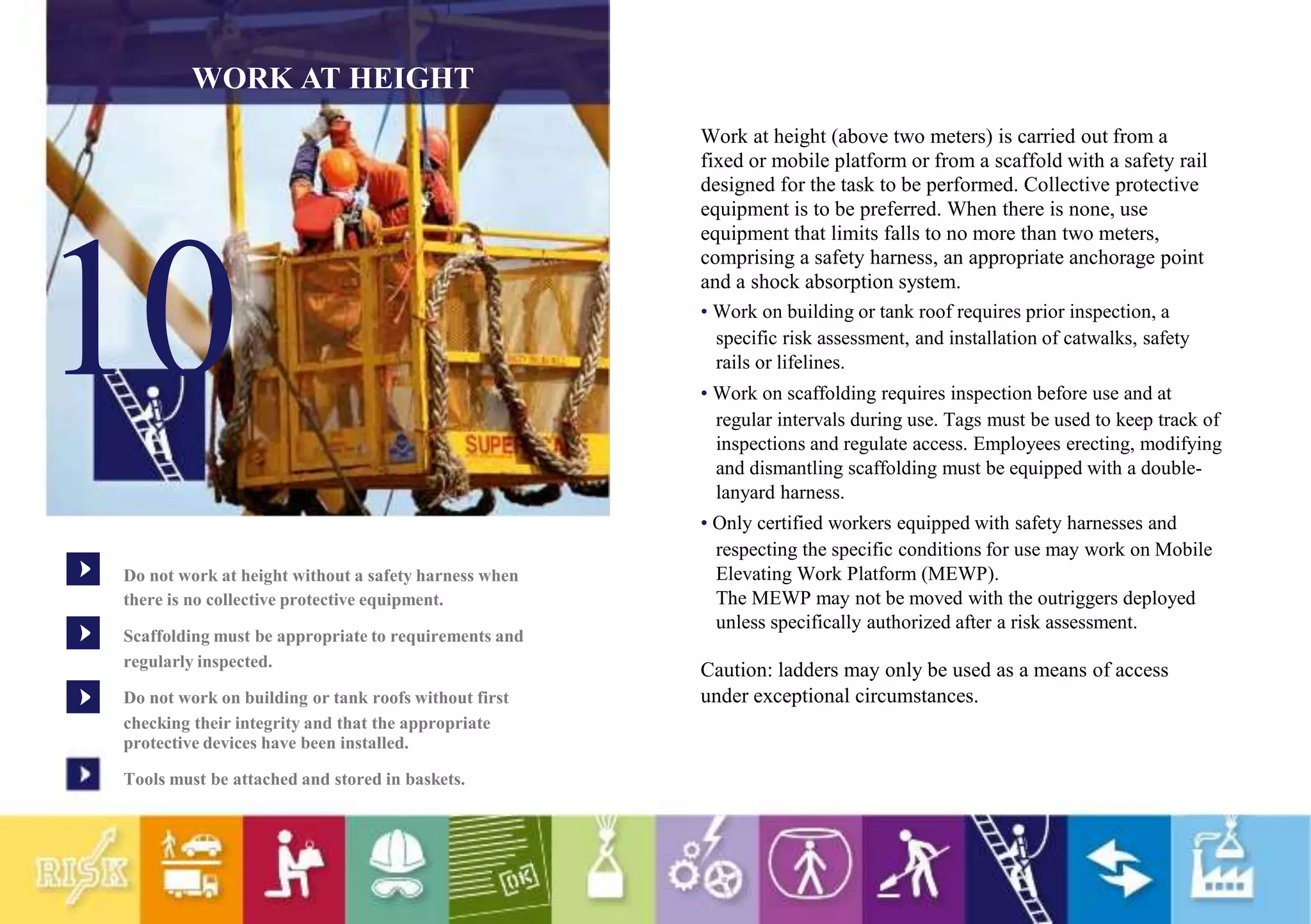WORK AT HEIGHT
10
Do not work at height without a safety harness when
there is no collective protective equipment.
Scaffolding must be appropriate to requirements and
regularly inspected.
Do not work on building or tank roofs without first
checking their integrity and that the appropriate
protective devices have been installed.
Tools must be attached and stored in baskets.
Work at height (above two meters) is carried out from a
fixed or mobile platform or from a scaffold with a safety rail
designed for the task to be performed. Collective protective
equipment is to be preferred. When there is none, use
equipment that limits falls to no more than two meters,
comprising a safety harness, an appropriate anchorage point
and a shock absorption system.
• Work on building or tank roof requires prior inspection, a
specific risk assessment, and installation of catwalks, safety
rails or lifelines.
• Work on scaffolding requires inspection before use and at
regular intervals during use. Tags must be used to keep track of
inspections and regulate access. Employees erecting, modifying
and dismantling scaffolding must be equipped with a double-
lanyard harness.
• Only certified workers equipped with safety harnesses and
respecting the specific conditions for use may work on Mobile
Elevating Work Platform (MEWP).
The MEWP may not be moved with the outriggers deployed
unless specifically authorized after a risk assessment.
Caution: ladders may only be used as a means of access
under exceptional circumstances.
 