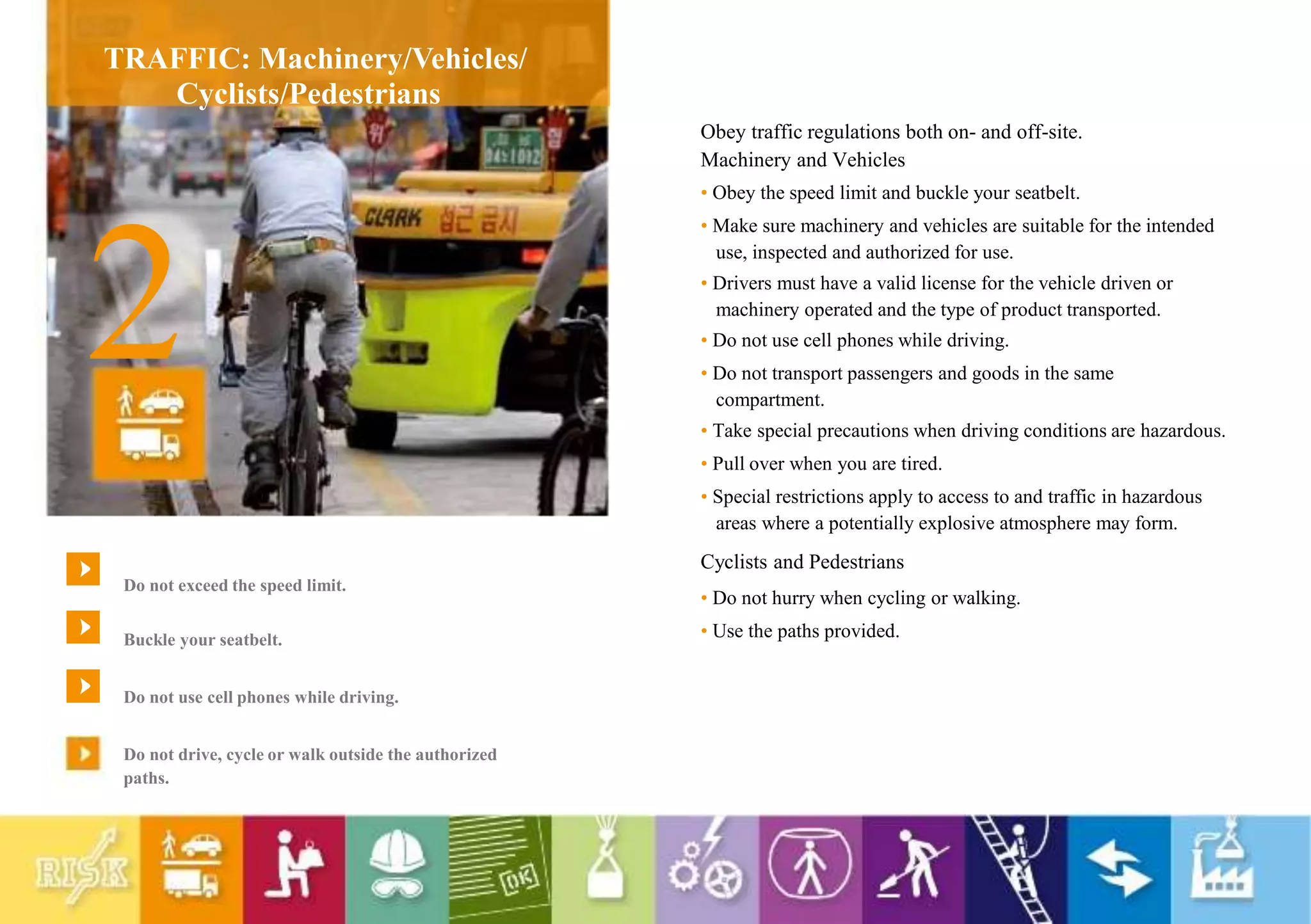 TRAFFIC: Machinery/Vehicles/
Cyclists/Pedestrians
2
Do not exceed the speed limit.
Buckle your seatbelt.
Do not use cell phones while driving.
Do not drive, cycle or walk outside the authorized
paths.
Obey traffic regulations both on- and off-site.
Machinery and Vehicles
• Obey the speed limit and buckle your seatbelt.
• Make sure machinery and vehicles are suitable for the intended
use, inspected and authorized for use.
• Drivers must have a valid license for the vehicle driven or
machinery operated and the type of product transported.
• Do not use cell phones while driving.
• Do not transport passengers and goods in the same
compartment.
• Take special precautions when driving conditions are hazardous.
• Pull over when you are tired.
• Special restrictions apply to access to and traffic in hazardous
areas where a potentially explosive atmosphere may form.
Cyclists and Pedestrians
• Do not hurry when cycling or walking.
• Use the paths provided.
 