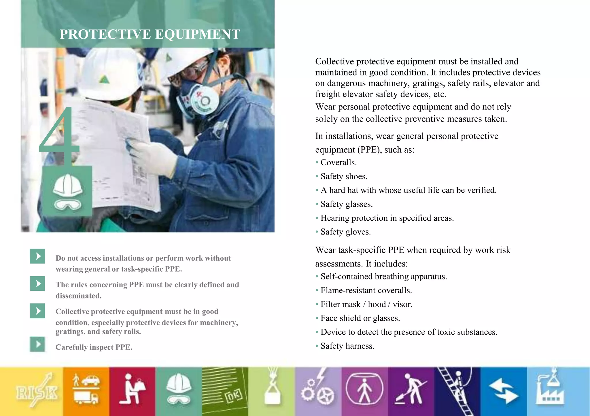 PROTECTIVE EQUIPMENT
4
Do not access installations or perform work without
wearing general or task-specific PPE.
The rules concerning PPE must be clearly defined and
disseminated.
Collective protective equipment must be in good
condition, especially protective devices for machinery,
gratings, and safety rails.
Carefully inspect PPE.
Collective protective equipment must be installed and
maintained in good condition. It includes protective devices
on dangerous machinery, gratings, safety rails, elevator and
freight elevator safety devices, etc.
Wear personal protective equipment and do not rely
solely on the collective preventive measures taken.
In installations, wear general personal protective
equipment (PPE), such as:
• Coveralls.
• Safety shoes.
• A hard hat with whose useful life can be verified.
• Safety glasses.
• Hearing protection in specified areas.
• Safety gloves.
Wear task-specific PPE when required by work risk
assessments. It includes:
• Self-contained breathing apparatus.
• Flame-resistant coveralls.
• Filter mask / hood / visor.
• Face shield or glasses.
• Device to detect the presence of toxic substances.
• Safety harness.
 