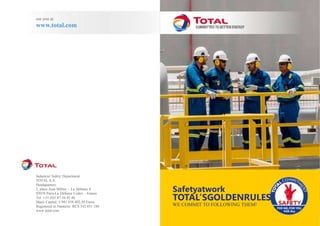 Industrial Safety Department
TOTAL S.A.
Headquarters:
2, place Jean Millier – La Défense 6
92078 Paris-La Défense Cedex – France
Tel. +33 (0)1 47 44 45 46
Share Capital: 5 941 838 402,50 Euros
Registered in Nanterre: RCS 542 051 180
www.total.com
Safetyatwork
TOTAL’SGOLDENRULES
WE COMMIT TO FOLLOWING THEM!
see you at
www.total.com
 