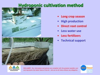 Hydroponic cultivation method

                                                         •     Long crop season
                                                         •     High production
                                                         •     Direct root control
                                                         •     Less water use
                                                         •     Less fertilizers
                                                         •     Technical support




  DISCLAIMER : Our information and advices are compiled with the greatest possible care
  and represents the latest State-of the-Art , but are at all times without any obligation.
 