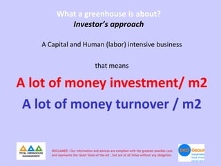 What a greenhouse is about?
            Investor’s approach

   A Capital and Human (labor) intensive business

                                     that means

A lot of money investment/ m2
 A lot of money turnover / m2

      DISCLAIMER : Our information and advices are compiled with the greatest possible care
      and represents the latest State-of the-Art , but are at all times without any obligation.
 
