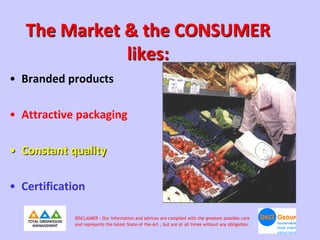 The Market & the CONSUMER
              likes:
• Branded products

• Attractive packaging

• Constant quality

• Certification

            DISCLAIMER : Our information and advices are compiled with the greatest possible care
            and represents the latest State-of the-Art , but are at all times without any obligation.
 