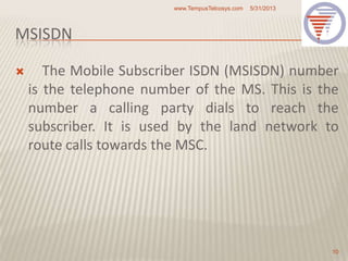 MSISDN
 The Mobile Subscriber ISDN (MSISDN) number
is the telephone number of the MS. This is the
number a calling party dials to reach the
subscriber. It is used by the land network to
route calls towards the MSC.
5/31/2013www.TempusTelcosys.com
10
 
