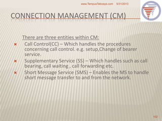 CONNECTION MANAGEMENT (CM)
There are three entities within CM:
 Call Control(CC) – Which handles the procedures
concerning call control. e.g. setup,Change of bearer
service.
 Supplementary Service (SS) – Which handles such as call
bearing, call waiting , call forwarding etc.
 Short Message Service (SMS) – Enables the MS to handle
short message transfer to and from the network.
5/31/2013www.TempusTelcosys.com
102
 
