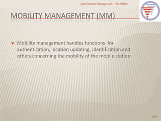 MOBILITY MANAGEMENT (MM)
 Mobility management handles functions for
authentication, location updating, identification and
others concerning the mobility of the mobile station.
5/31/2013www.TempusTelcosys.com
103
 