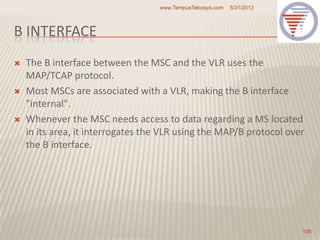 B INTERFACE
 The B interface between the MSC and the VLR uses the
MAP/TCAP protocol.
 Most MSCs are associated with a VLR, making the B interface
"internal".
 Whenever the MSC needs access to data regarding a MS located
in its area, it interrogates the VLR using the MAP/B protocol over
the B interface.
5/31/2013www.TempusTelcosys.com
105
 