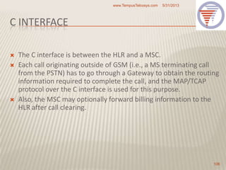 C INTERFACE
 The C interface is between the HLR and a MSC.
 Each call originating outside of GSM (i.e., a MS terminating call
from the PSTN) has to go through a Gateway to obtain the routing
information required to complete the call, and the MAP/TCAP
protocol over the C interface is used for this purpose.
 Also, the MSC may optionally forward billing information to the
HLR after call clearing.
5/31/2013www.TempusTelcosys.com
106
 