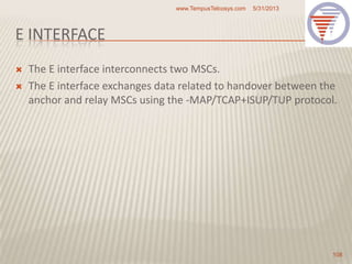 E INTERFACE
 The E interface interconnects two MSCs.
 The E interface exchanges data related to handover between the
anchor and relay MSCs using the -MAP/TCAP+ISUP/TUP protocol.
5/31/2013www.TempusTelcosys.com
108
 