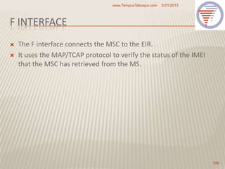 F INTERFACE
 The F interface connects the MSC to the EIR.
 It uses the MAP/TCAP protocol to verify the status of the IMEI
that the MSC has retrieved from the MS.
5/31/2013www.TempusTelcosys.com
109
 