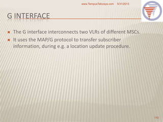 G INTERFACE
 The G interface interconnects two VLRs of different MSCs.
 It uses the MAP/G protocol to transfer subscriber
information, during e.g. a location update procedure.
5/31/2013www.TempusTelcosys.com
110
 