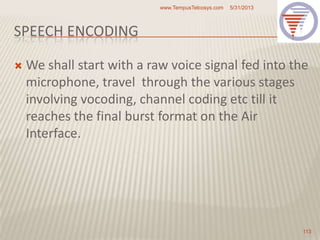 SPEECH ENCODING
 We shall start with a raw voice signal fed into the
microphone, travel through the various stages
involving vocoding, channel coding etc till it
reaches the final burst format on the Air
Interface.
5/31/2013www.TempusTelcosys.com
113
 