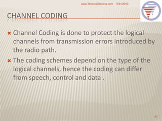 CHANNEL CODING
 Channel Coding is done to protect the logical
channels from transmission errors introduced by
the radio path.
 The coding schemes depend on the type of the
logical channels, hence the coding can differ
from speech, control and data .
5/31/2013www.TempusTelcosys.com
117
 