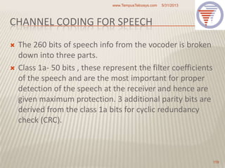 CHANNEL CODING FOR SPEECH
 The 260 bits of speech info from the vocoder is broken
down into three parts.
 Class 1a- 50 bits , these represent the filter coefficients
of the speech and are the most important for proper
detection of the speech at the receiver and hence are
given maximum protection. 3 additional parity bits are
derived from the class 1a bits for cyclic redundancy
check (CRC).
5/31/2013www.TempusTelcosys.com
119
 