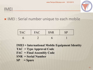 IMEI
 IMEI : Serial number unique to each mobile
5/31/2013www.TempusTelcosys.com
12
TAC FAC SNR SP
6 2 6 1
IMEI = International Mobile Equipment Identity
TAC = Type Approval Code
FAC = Final Assembly Code
SNR = Serial Number
SP = Spare
 