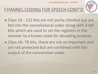CHANNEL CODING FOR SPEECH CONT’D
 Class 1b - 132 bits are not parity checked but are
fed into the convolutional coder along with 4 tail
bits which are used to set the registers in the
receiver to a known state for decoding purpose.
 Class 1b- 78 bits, these are not so important and
are not protected but are combined with the
output of the convolution coder.
5/31/2013www.TempusTelcosys.com
120
 