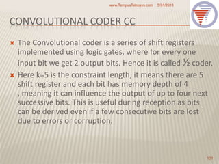 CONVOLUTIONAL CODER CC
 The Convolutional coder is a series of shift registers
implemented using logic gates, where for every one
input bit we get 2 output bits. Hence it is called ½ coder.
 Here k=5 is the constraint length, it means there are 5
shift register and each bit has memory depth of 4
, meaning it can influence the output of up to four next
successive bits. This is useful during reception as bits
can be derived even if a few consecutive bits are lost
due to errors or corruption.
5/31/2013www.TempusTelcosys.com
121
 