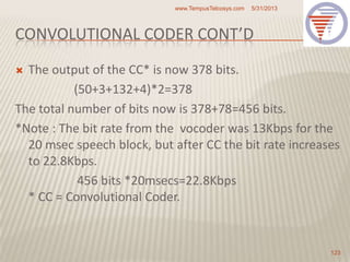 CONVOLUTIONAL CODER CONT’D
 The output of the CC* is now 378 bits.
(50+3+132+4)*2=378
The total number of bits now is 378+78=456 bits.
*Note : The bit rate from the vocoder was 13Kbps for the
20 msec speech block, but after CC the bit rate increases
to 22.8Kbps.
456 bits *20msecs=22.8Kbps
* CC = Convolutional Coder.
5/31/2013www.TempusTelcosys.com
123
 