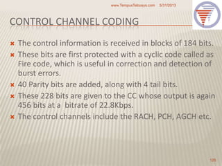 CONTROL CHANNEL CODING
 The control information is received in blocks of 184 bits.
 These bits are first protected with a cyclic code called as
Fire code, which is useful in correction and detection of
burst errors.
 40 Parity bits are added, along with 4 tail bits.
 These 228 bits are given to the CC whose output is again
456 bits at a bitrate of 22.8Kbps.
 The control channels include the RACH, PCH, AGCH etc.
5/31/2013www.TempusTelcosys.com
125
 