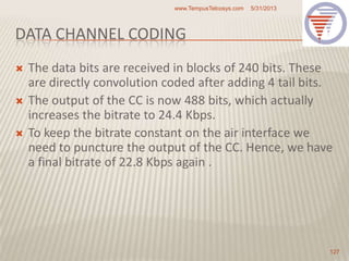 DATA CHANNEL CODING
 The data bits are received in blocks of 240 bits. These
are directly convolution coded after adding 4 tail bits.
 The output of the CC is now 488 bits, which actually
increases the bitrate to 24.4 Kbps.
 To keep the bitrate constant on the air interface we
need to puncture the output of the CC. Hence, we have
a final bitrate of 22.8 Kbps again .
5/31/2013www.TempusTelcosys.com
127
 