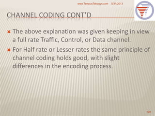 CHANNEL CODING CONT’D
 The above explanation was given keeping in view
a full rate Traffic, Control, or Data channel.
 For Half rate or Lesser rates the same principle of
channel coding holds good, with slight
differences in the encoding process.
5/31/2013www.TempusTelcosys.com
128
 