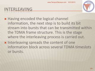 INTERLEAVING
 Having encoded the logical channel
information, the next step is to build its bit
stream into bursts that can be transmitted within
the TDMA frame structure. This is the stage
where the interleaving process is carried out.
 Interleaving spreads the content of one
information block across several TDMA timeslots
or bursts.
5/31/2013www.TempusTelcosys.com
129
 