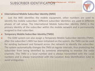 SUBSCRIBER IDENTIFICATION
 International Mobile Subscriber Identity (IMSI)
 Just the IMEI identifies the mobile equipment, other numbers are used to
identify the mobile subscriber. Different subscriber identities are used in different
phases of call setup. The International Mobile Subscriber Identity (IMSI) is the
primary identity of the subscriber within the mobile network and is permanently
assigned to that subscriber.
 Temporary Mobile Subscriber Identity (TMSI)
 The GSM system can also assign a Temporary Mobile Subscriber Identity (TMSI).
After the subscriber’s IMSI has been initialized on the system, the TMSI can be used
for sending backward and forward across the network to identify the subscriber.
The system automatically changes the TMSI at regular intervals, thus protecting the
subscriber from being identified by someone attempting to monitor the radio
channels. The TMSI is a local number and is always transmitted with the Local
numbers and is always transmitted with the Location Area Identification (LAI) to
avoid ambiguities.
5/31/2013www.TempusTelcosys.com
13
 