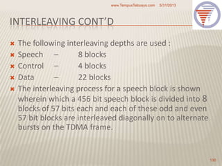 INTERLEAVING CONT’D
 The following interleaving depths are used :
 Speech – 8 blocks
 Control – 4 blocks
 Data – 22 blocks
 The interleaving process for a speech block is shown
wherein which a 456 bit speech block is divided into 8
blocks of 57 bits each and each of these odd and even
57 bit blocks are interleaved diagonally on to alternate
bursts on the TDMA frame.
5/31/2013www.TempusTelcosys.com
130
 