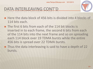 DATA INTERLEAVING CONT’D
 Here the data block of 456 bits is divided into 4 blocks of
114 bits each.
 The first 6 bits from each of the 114 bit blocks is
inserted in to each frame, the second 6 bits from each
of the 114 bits into the next frame and so on spreading
each 114 block over 19 TDMA bursts while the entire
456 bits is spread over 22 TDMA bursts.
 Thus the data interleaving is said to have a depth of 22
bursts.
5/31/2013www.TempusTelcosys.com
134
 