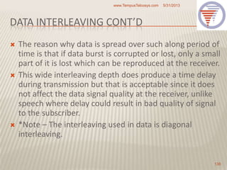 DATA INTERLEAVING CONT’D
 The reason why data is spread over such along period of
time is that if data burst is corrupted or lost, only a small
part of it is lost which can be reproduced at the receiver.
 This wide interleaving depth does produce a time delay
during transmission but that is acceptable since it does
not affect the data signal quality at the receiver, unlike
speech where delay could result in bad quality of signal
to the subscriber.
 *Note – The interleaving used in data is diagonal
interleaving.
5/31/2013www.TempusTelcosys.com
135
 