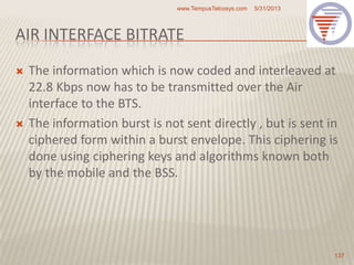 AIR INTERFACE BITRATE
 The information which is now coded and interleaved at
22.8 Kbps now has to be transmitted over the Air
interface to the BTS.
 The information burst is not sent directly , but is sent in
ciphered form within a burst envelope. This ciphering is
done using ciphering keys and algorithms known both
by the mobile and the BSS.
5/31/2013www.TempusTelcosys.com
137
 