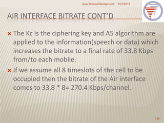 AIR INTERFACE BITRATE CONT’D
 The Kc is the ciphering key and A5 algorithm are
applied to the information(speech or data) which
increases the bitrate to a final rate of 33.8 Kbps
from/to each mobile.
 If we assume all 8 timeslots of the cell to be
occupied then the bitrate of the Air interface
comes to 33.8 * 8= 270.4 Kbps/channel.
5/31/2013www.TempusTelcosys.com
138
 