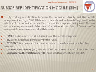 SUBSCRIBER IDENTIFICATION MODULE (SIM)
 By making a distinction between the subscriber identity and the mobile
equipment identity, a GSM PLMN can route calls and perform billing based on the
identity of the subscriber rather than the mobile equipment being used. This can
be done using a removable Subscriber Information Module (SIM). A ”smart card” is
one possible implementation of a SIM module.
 IMSI. This is transmitted at initialization of the mobile equipment.
 TMSI This is updated periodically by the PLMN
 MSISDN This is made up of a country code, a national code and a subscriber
number.
 Location Area Identity (LAI) This identified the current location of the subscriber.
 Subscriber Authentication Key (KI) This is used to authenticate the SIM.
5/31/2013www.TempusTelcosys.com
14
 