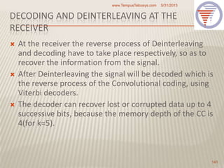 DECODING AND DEINTERLEAVING AT THE
RECEIVER
 At the receiver the reverse process of Deinterleaving
and decoding have to take place respectively, so as to
recover the information from the signal.
 After Deinterleaving the signal will be decoded which is
the reverse process of the Convolutional coding, using
Viterbi decoders.
 The decoder can recover lost or corrupted data up to 4
successive bits, because the memory depth of the CC is
4(for k=5).
5/31/2013www.TempusTelcosys.com
141
 