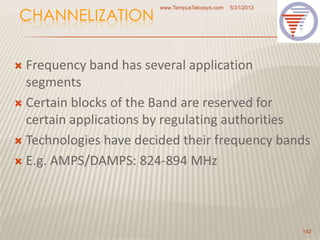 CHANNELIZATION
 Frequency band has several application
segments
 Certain blocks of the Band are reserved for
certain applications by regulating authorities
 Technologies have decided their frequency bands
 E.g. AMPS/DAMPS: 824-894 MHz
5/31/2013www.TempusTelcosys.com
142
 