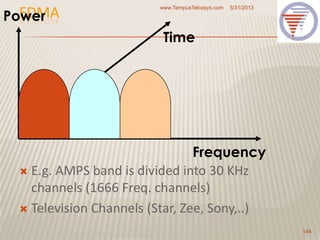 FDMA
 E.g. AMPS band is divided into 30 KHz
channels (1666 Freq. channels)
 Television Channels (Star, Zee, Sony,..)
5/31/2013www.TempusTelcosys.com
144
Frequency
Time
Power
 