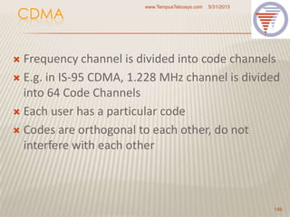 CDMA
 Frequency channel is divided into code channels
 E.g. in IS-95 CDMA, 1.228 MHz channel is divided
into 64 Code Channels
 Each user has a particular code
 Codes are orthogonal to each other, do not
interfere with each other
5/31/2013www.TempusTelcosys.com
146
 