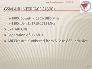 GSM AIR INTERFACE (1800)
 1800: Downlink: 1805-1880 MHz
 1800: Uplink: 1710-1785 MHx
 374 ARFCNs
 Separation of 95 MHz
 ARFCNs are numbered from 512 to 885 inclusive
5/31/2013www.TempusTelcosys.com
150
 