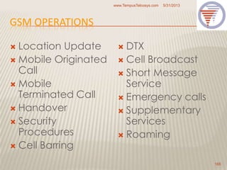 GSM OPERATIONS
 Location Update
 Mobile Originated
Call
 Mobile
Terminated Call
 Handover
 Security
Procedures
 Cell Barring
 DTX
 Cell Broadcast
 Short Message
Service
 Emergency calls
 Supplementary
Services
 Roaming
5/31/2013www.TempusTelcosys.com
165
 